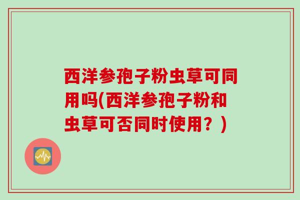 西洋参孢子粉虫草可同用吗(西洋参孢子粉和虫草可否同时使用？)