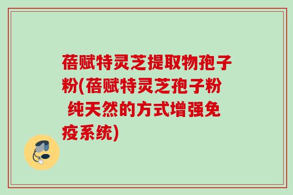 蓓赋特灵芝提取物孢子粉(蓓赋特灵芝孢子粉 纯天然的方式增强免疫系统)