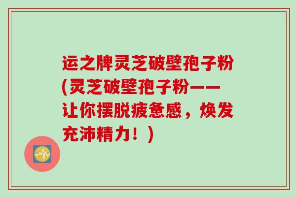 运之牌灵芝破壁孢子粉(灵芝破壁孢子粉——让你摆脱疲惫感，焕发充沛精力！)