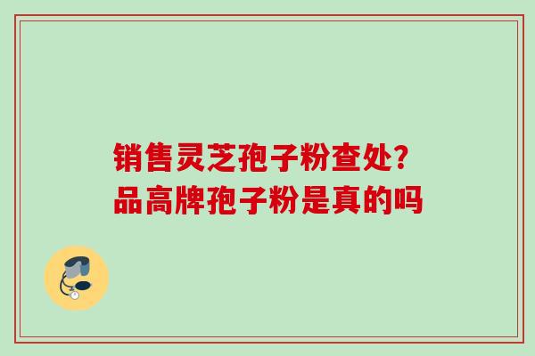 销售灵芝孢子粉查处？品高牌孢子粉是真的吗