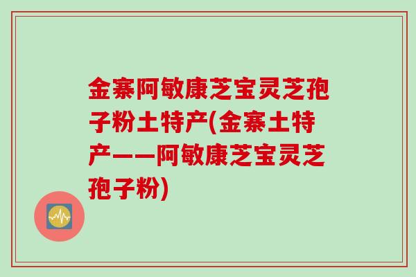 金寨阿敏康芝宝灵芝孢子粉土特产(金寨土特产——阿敏康芝宝灵芝孢子粉)