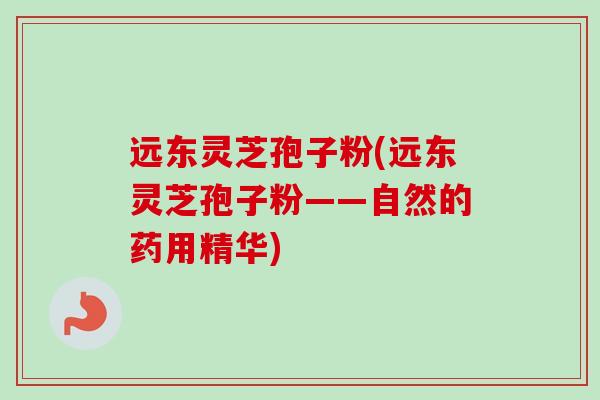 远东灵芝孢子粉(远东灵芝孢子粉——自然的药用精华)