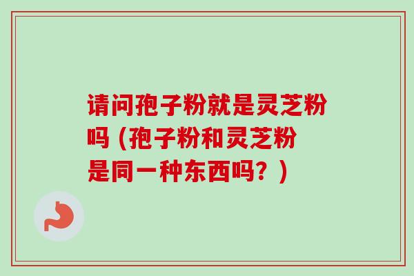 请问孢子粉就是灵芝粉吗 (孢子粉和灵芝粉是同一种东西吗？)