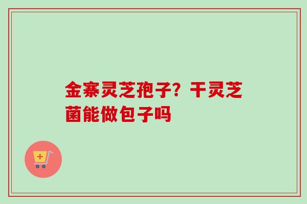 金寨灵芝孢子？干灵芝菌能做包子吗