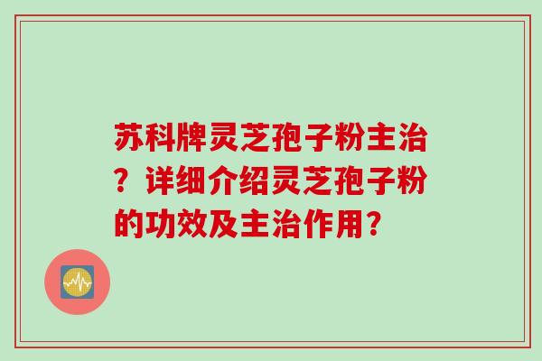 苏科牌灵芝孢子粉主治？详细介绍灵芝孢子粉的功效及主治作用？