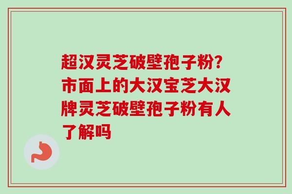 超汉灵芝破壁孢子粉？市面上的大汉宝芝大汉牌灵芝破壁孢子粉有人了解吗