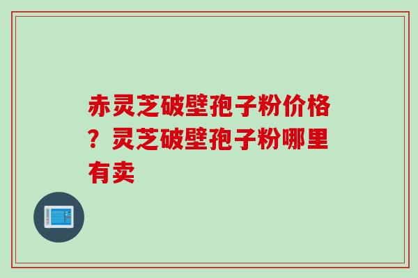 赤灵芝破壁孢子粉价格？灵芝破壁孢子粉哪里有卖