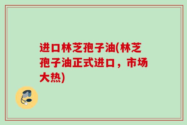 进口林芝孢子油(林芝孢子油正式进口，市场大热)