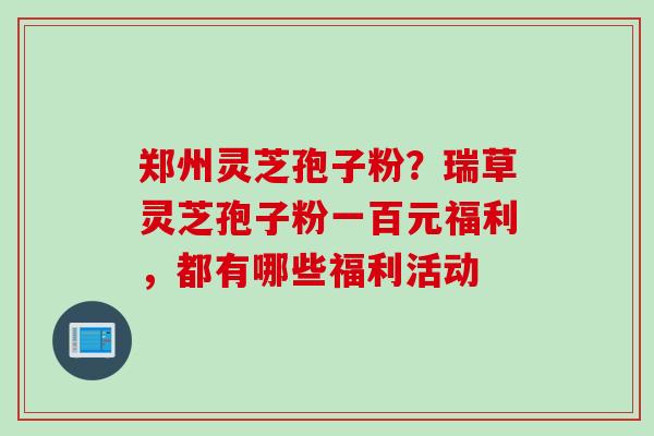 郑州灵芝孢子粉？瑞草灵芝孢子粉一百元福利，都有哪些福利活动