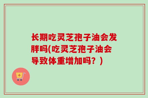 长期吃灵芝孢子油会发胖吗(吃灵芝孢子油会导致体重增加吗？)