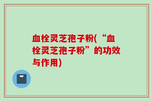 血栓灵芝孢子粉(“血栓灵芝孢子粉”的功效与作用)