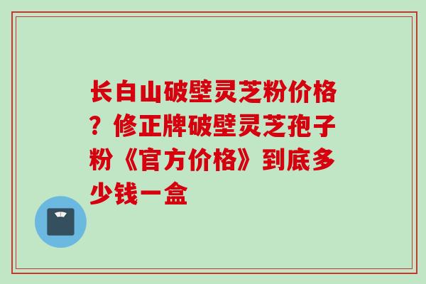 长白山破壁灵芝粉价格？修正牌破壁灵芝孢子粉《官方价格》到底多少钱一盒