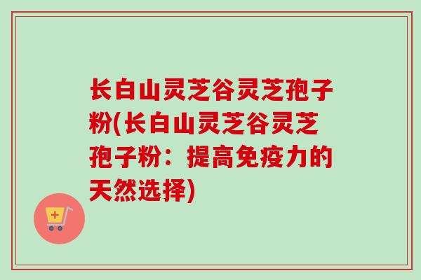 长白山灵芝谷灵芝孢子粉(长白山灵芝谷灵芝孢子粉：提高免疫力的天然选择)