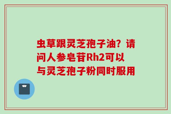 虫草跟灵芝孢子油？请问人参皂苷Rh2可以与灵芝孢子粉同时服用