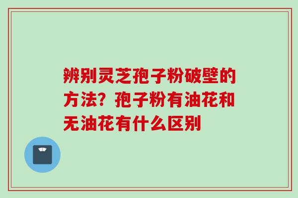 辨别灵芝孢子粉破壁的方法？孢子粉有油花和无油花有什么区别