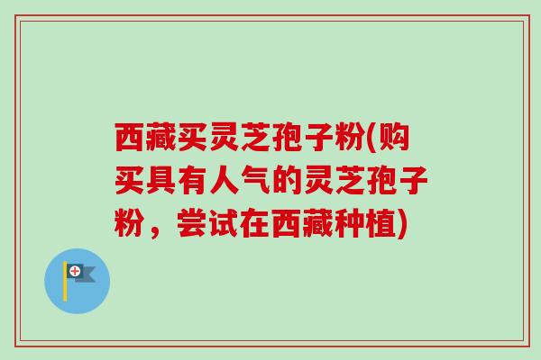 西藏买灵芝孢子粉(购买具有人气的灵芝孢子粉，尝试在西藏种植)