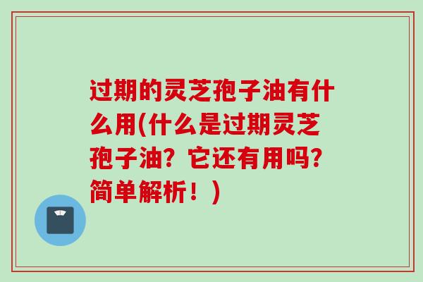 过期的灵芝孢子油有什么用(什么是过期灵芝孢子油？它还有用吗？简单解析！)