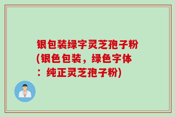 银包装绿字灵芝孢子粉(银色包装，绿色字体：纯正灵芝孢子粉)