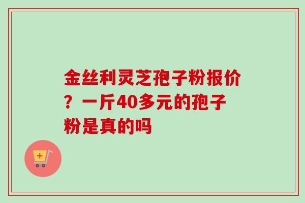 金丝利灵芝孢子粉报价？一斤40多元的孢子粉是真的吗