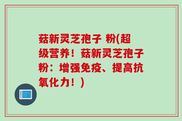 菇新灵芝孢子 粉(超级营养！菇新灵芝孢子粉：增强免疫、提高抗氧化力！)