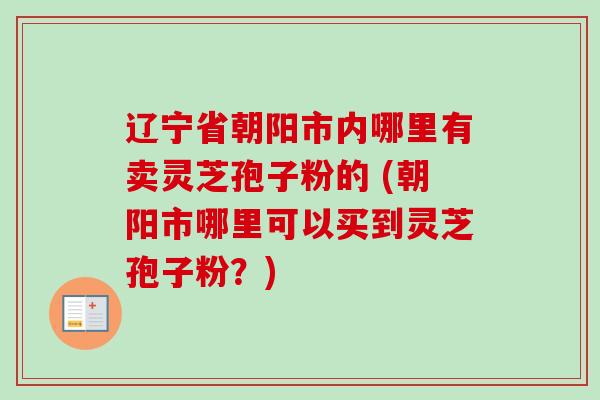 辽宁省朝阳市内哪里有卖灵芝孢子粉的 (朝阳市哪里可以买到灵芝孢子粉?) 辽宁省朝阳市内哪里有卖灵芝孢子粉的 (朝阳市哪里可以买到灵芝孢子粉?)