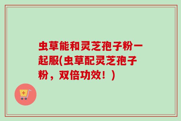 虫草能和灵芝孢子粉一起服(虫草配灵芝孢子粉，双倍功效！)
