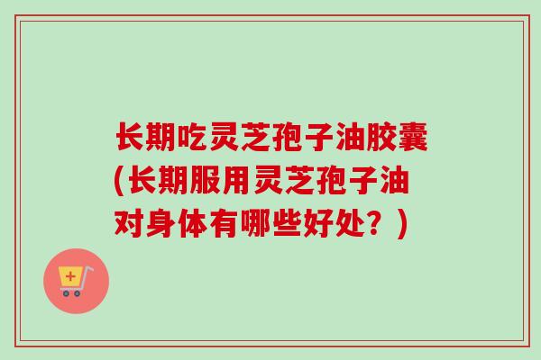 长期吃灵芝孢子油胶囊(长期服用灵芝孢子油对身体有哪些好处？)