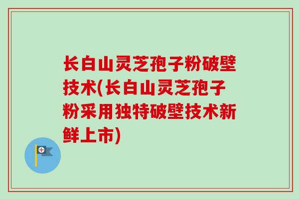 长白山灵芝孢子粉破壁技术(长白山灵芝孢子粉采用独特破壁技术新鲜上市)