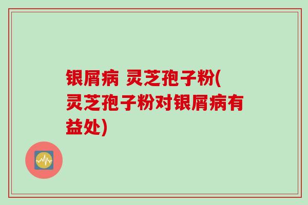 银屑病 灵芝孢子粉(灵芝孢子粉对银屑病有益处)