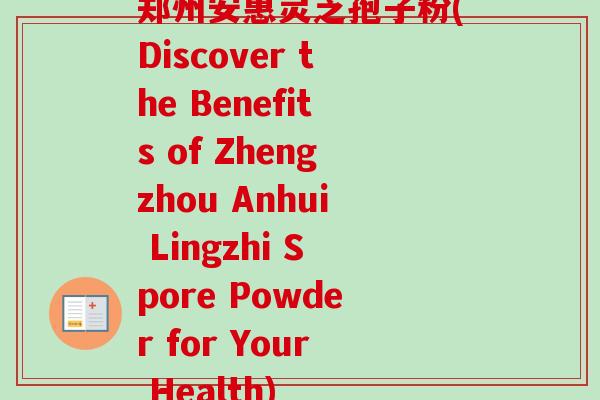 郑州安惠灵芝孢子粉(Discover the Benefits of Zhengzhou Anhui Lingzhi Spore Powder for Your Health)