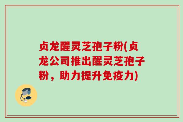 贞龙醒灵芝孢子粉(贞龙公司推出醒灵芝孢子粉，助力提升免疫力)