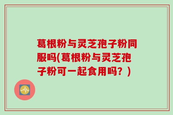 葛根粉与灵芝孢子粉同服吗(葛根粉与灵芝孢子粉可一起食用吗？)