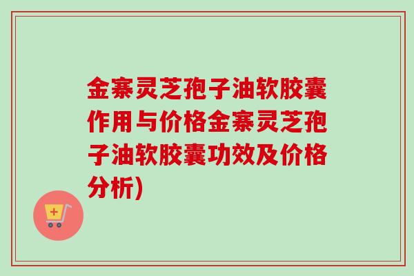 金寨灵芝孢子油软胶囊作用与价格金寨灵芝孢子油软胶囊功效及价格分析)