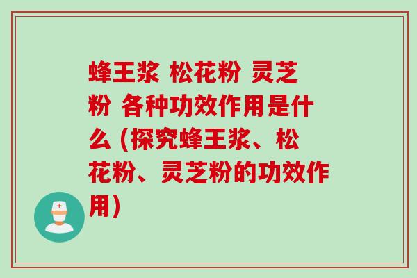 蜂王浆 松花粉 灵芝粉 各种功效作用是什么 (探究蜂王浆、松花粉、灵芝粉的功效作用)