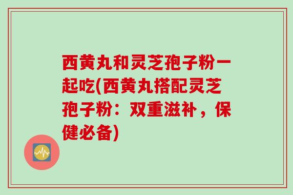 西黄丸和灵芝孢子粉一起吃(西黄丸搭配灵芝孢子粉：双重滋补，保健必备)