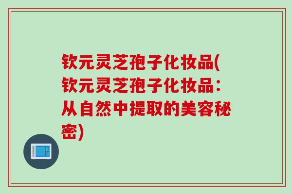 钦元灵芝孢子化妆品(钦元灵芝孢子化妆品：从自然中提取的美容秘密)