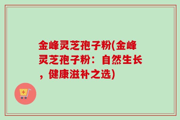 金峰灵芝孢子粉(金峰灵芝孢子粉：自然生长，健康滋补之选)