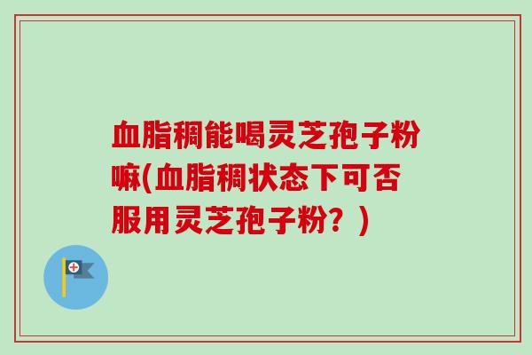 稠能喝灵芝孢子粉嘛(稠状态下可否服用灵芝孢子粉?) 稠能喝灵芝孢子粉嘛(稠状态下可否服用灵芝孢子粉?)