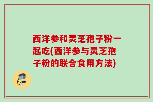 西洋参和灵芝孢子粉一起吃(西洋参与灵芝孢子粉的联合食用方法)