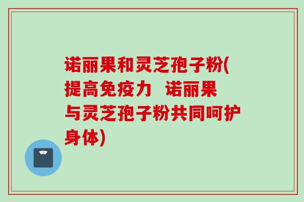 诺丽果和灵芝孢子粉(提高免疫力  诺丽果与灵芝孢子粉共同呵护身体)