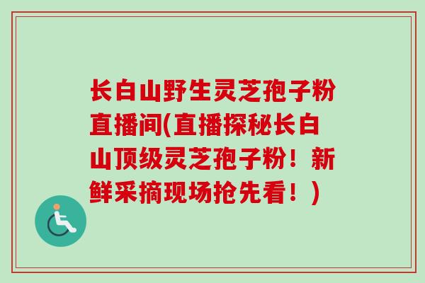 长白山野生灵芝孢子粉直播间(直播探秘长白山顶级灵芝孢子粉！新鲜采摘现场抢先看！)