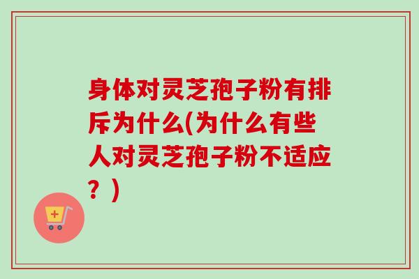 身体对灵芝孢子粉有排斥为什么(为什么有些人对灵芝孢子粉不适应？)