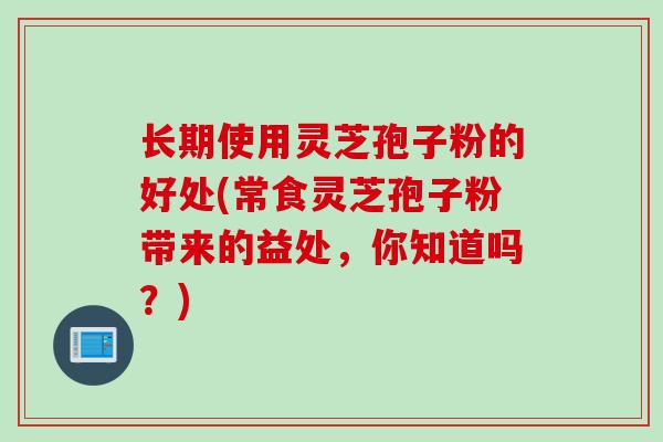 长期使用灵芝孢子粉的好处(常食灵芝孢子粉带来的益处，你知道吗？)