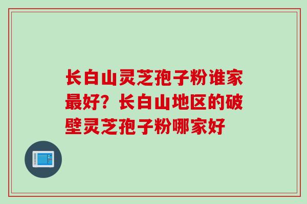 长白山灵芝孢子粉谁家最好？长白山地区的破壁灵芝孢子粉哪家好