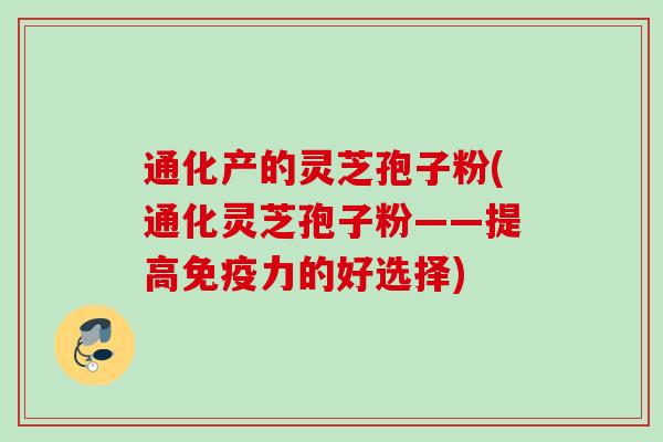 通化产的灵芝孢子粉(通化灵芝孢子粉——提高免疫力的好选择) 通化产的灵芝孢子粉(通化灵芝孢子粉——提高免疫力的好选择)