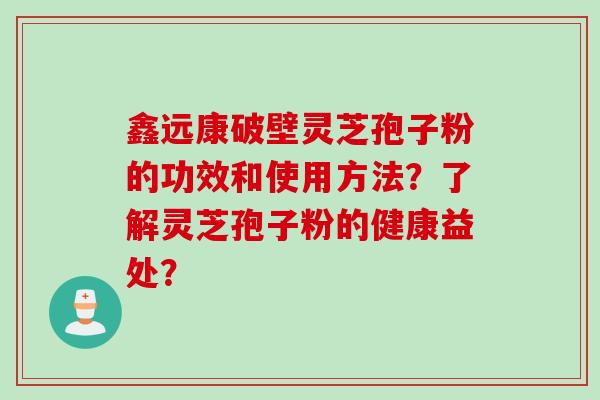 鑫远康破壁灵芝孢子粉的功效和使用方法？了解灵芝孢子粉的健康益处？