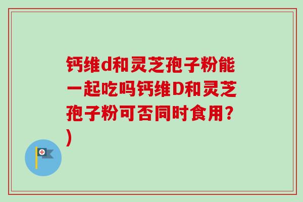 钙维d和灵芝孢子粉能一起吃吗钙维D和灵芝孢子粉可否同时食用？)
