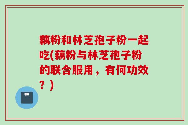 藕粉和林芝孢子粉一起吃(藕粉与林芝孢子粉的联合服用，有何功效？)