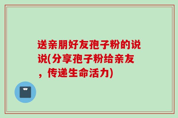 送亲朋好友孢子粉的说说(分享孢子粉给亲友，传递生命活力)