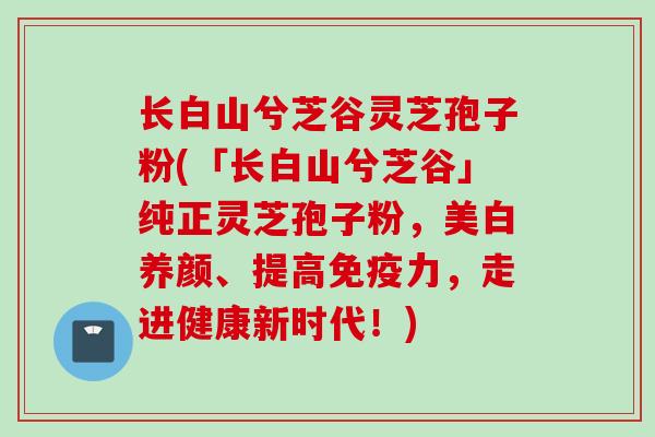 长白山兮芝谷灵芝孢子粉(「长白山兮芝谷」纯正灵芝孢子粉，美白养颜、提高免疫力，走进健康新时代！)